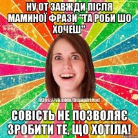 Ну от завжди після маминої фрази "Та роби шо хочеш" Совість не позволяє зробити те, що хотіла!