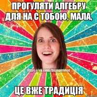Прогуляти алгебру для на с тобою, мала, це вже традиція