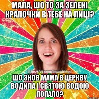 мала, шо то за зелені крапочки в тебе на лиці? шо знов мама в церкву водила і святою водою попало?