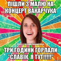 пiшли з малю на концерт вакарчука три години горлали "славiк, я тут!!!!!"