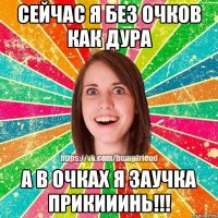сейчас я без очков как дура а в очках я заучка прикииинь!!!