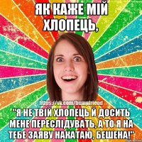 як каже мiй хлопець, "я не твiй хлопець й досить мене переслiдувать, а то я на тебе заяву накатаю, бешена!"