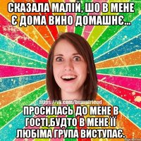Сказала малій, шо в мене є дома вино домашнє... Просилась до мене в гості,будто в мене її любіма група виступає.
