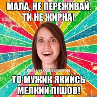 мала, не переживай, ти не жирна! то мужик якийсь мелкий пiшов!