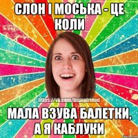 слон i моська - це коли мала взува балетки, а я каблуки