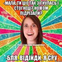 -мала, ти шо так зігнулась і стогнеш? ножом підрізали? -бля, відійди, я сру