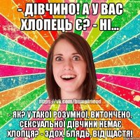 - Дівчино! А у вас хлопець є? - Ні... - Як? У такої розумної, витончено, сексуальної дівчини немає хлопця? - Здох, блядь, від щастя!