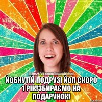  йобнутій подрузі йоп скоро 1 рік!Збираємо на подарунок!