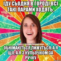 Іду сьодня в городі,всі такі парами ходять, обнімаються,лижуться, а я що, а я з кульочком за ручку