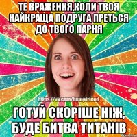 Те враження,коли твоя найкраща подруга преться до твого парня Готуй скорiше нiж, буде битва титанiв