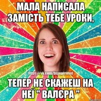 мала написала замість тебе уроки, тепер не скажеш на неї '' Валєра ''