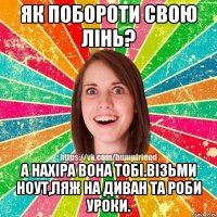 Як побороти свою лiнь? А нахiра вона тобi.Вiзьми ноут,ляж на диван та роби уроки.