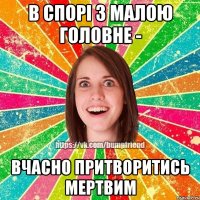 в спорi з малою головне - вчасно притворитись мертвим