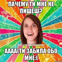 пачему ти мне не пишеш? аааа(ти забила обо мне:(