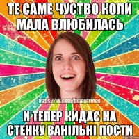 те саме чуство коли мала влюбилась и тепер кидає на стенку ванільні пости
