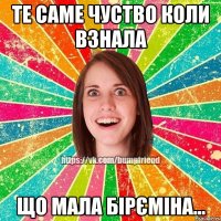 Те саме чуство коли взнала що мала бірєміна...