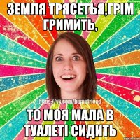 Земля трясетья,грім гримить, то моя мала в туалеті сидить