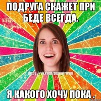 Подруга скажет при беде всегда. Я какого хочу пока .