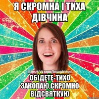 Я скромна і тиха дівчина Обідете-тихо закопаю,скромно відсвяткую
