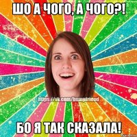 шо а чого, а чого?! бо я так сказала!