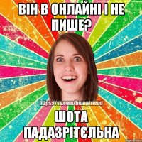 він в онлайні і не пише? шота падазрітєльна