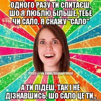 Одного разу ти спитаєш, шо я люблю більше, тебе чи сало, я скажу "сало" а ти підеш, так і не дізнавшись, шо сало це ти..