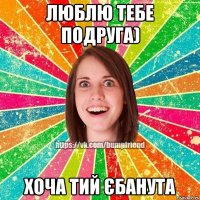 люблю тебе подруга) хоча тий єбанута