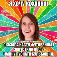 Я хочу кохання! Сказала Настя Футоряніна і запустила нос в чашку,пускати бульбашки.