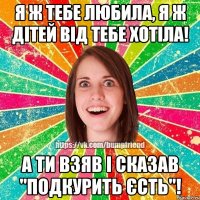 Я ж тебе любила, я ж дітей від тебе хотіла! А ти взяв і сказав "подкурить єсть"!