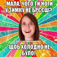 -Мала, чого ти ноги у зимку не брєєш? -Щоб холодно не було!