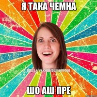 я така чемна шо аш пре
