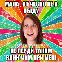 мала , от чесно не в обіду не перди таким ванючим при мені