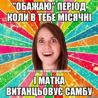 "обажаю" період коли в тебе місячні і матка витанцьовує самбу