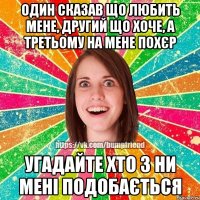 один сказав що любить мене, другий що хоче, а третьому на мене похєр угадайте хто з ни мені подобається