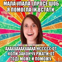 мала упала і просе шоб я помогла їй встати. АХАХХАХАХХААХА нєєєєє от коли закончу ржати, от тоді може й поможу.