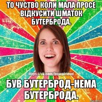 то чуство коли мала просе відкусити шматок бутерброда. був бутерброд-нема бутерброда.