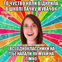 то чуство коли відкрила в школі пачку жувачок і всі одноклассники на тебе напали як мухи на гімно