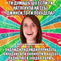 ти думашь шо если ти натягнула на себе джинси,то ти похудела? пидожди пидожди,пприйдуть виходние или коникули,я на тебе подивлюся,зоодно ПОРЖУ