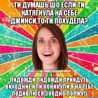 ти думашь шо если ти натягнула на себе джинси,то ти похудела? пидожди пидожди,прийдуть виходние или коникули,я на тебе подивлюся,зоодно ПОРЖУ!)