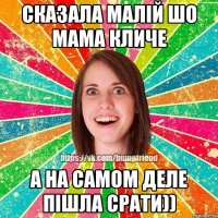 сказала малій шо мама кличе а на самом деле пішла срати))