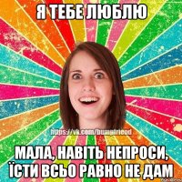 я тебе люблю мала, навіть непроси, їсти всьо равно не дам