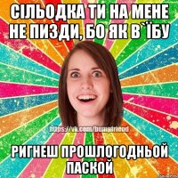 сільодка ти на мене не пизди, бо як в`їбу ригнеш прошлогодньой паской
