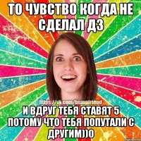то чувство когда не сделал ДЗ и вдруг тебя ставят 5 потому что тебя попутали с другим))0