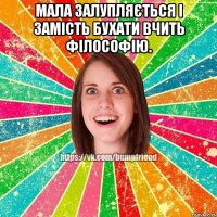 Мала залупляється і замість бухати вчить філософію. 