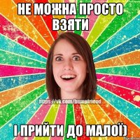 Не можна просто взяти і прийти до малої)