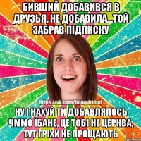 бивший добавився в друзья, не добавила...той забрав підписку ну і нахуй ти добавлялось чммо їбане, це тобі не церква, тут гріхи не прощають