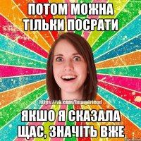 потом можна тільки посрати якшо я сказала щас, значіть вже