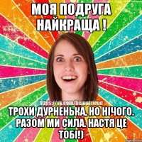Моя подруга найкраща ! Трохи дурненька, но нічого. Разом ми сила. Настя це тобі!)