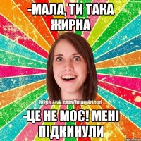 -Мала, ти така жирна -Це не моє! мені підкинули
