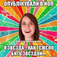 опублікували в ЙоП я звєзда....как тєжєло бить звєздой....